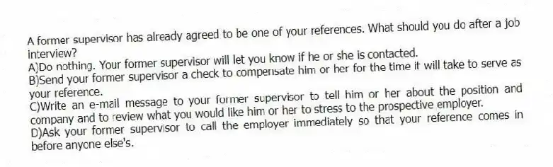 A former supervisor has already agreed to be one of your references. What should you do after a job interview? 
A)Do nothing. Your former supervisor will let you know if he or she is contacted.
B)Send your former supervisor a check to compensate him or her for the time it will take to serve as your reference.
C)Write an e-mail message to your former supervisor to tell him or her about the position and company and to review what you would like him or her to stress to the prospective employer.
D)Ask your former supervisor to call the employer immediately so that your reference comes in before anyone else's.