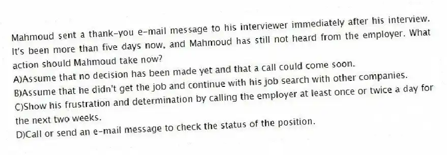 Mahmoud sent a thank-you e-mail message to his interviewer immediately after his interview. It's been more than five days now, and Mahmoud has still not heard from the employer. What action should Mahmoud take now? 
A)Assume that no decision has been made yet and that a call could come soon.
B)Assume that he didn't get the job and continue with his job search with other companies.
C)Show his frustration and determination by calling the employer at least once or twice a day for the next two weeks.
D)Call or send an e-mail message to check the status of the position.