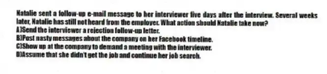 Natalie sent a follow-up e-mail message to her interviewer five days after the interview. Several weeks later, Natalie has still not heard from the employer. What action should Natalie take now?
A)Send the interviewer a rejection follow-up letter.
B)Post nasty messages about the company on her Facebook timeline.
C)Show up at the company to demand a meeting with the interviewer.
D)Assume that she didn't get the job and continue her job search.