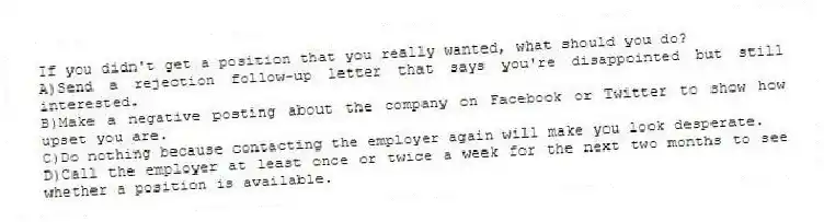 If you didn't get a position that you really wanted, what should you do?
A)Send a rejection follow-up letter that says you're disappointed but still interested.
B)Make a negative posting about the company on Facebook or Twitter to show how upset you are.
C)Do nothing because contacting the employer again will make you look desperate.
D)Call the employer at least once or twice a week for the next two months to see whether a position is available.
