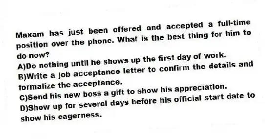 Maxam has just been offered and accepted a full-time position over the phone. What is the best thing for him to do now?
A)Do nothing until he shows up the first day of work.
B)Write a job acceptance letter to confirm the details and formalize the acceptance.
C)Send his new boss a gift to show his appreciation.
D)Show up for several days before his official start date to show his eagerness.