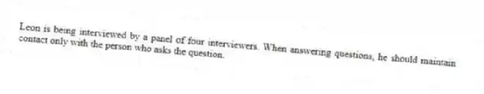 Leon is being interviewed by a panel of four interviewers. When answering questions, he should maintain contact only with the person who asks the question.
