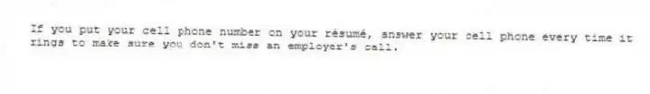 If you put your cell phone number on your résumé, answer your cell phone every time it rings to make sure you don't miss an employer's call.