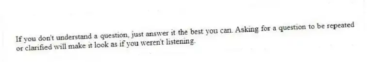 If you don't understand a question, just answer it the best you can. Asking for a question to be repeated or clarified will make it look as if you weren't listening.