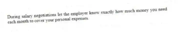 During salary negotiations let the employer know exactly how much money you need each month to cover your personal expenses.
