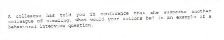 A colleague has told you in confidence that she suspects another colleague of stealing. What would your actions be? is an example of a behavioral interview question.