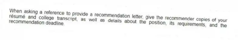 When asking a reference to provide a recommendation letter, give the recommender copies of your résumé and college transcript, as well as details about the position, its requirements, and the recommendation deadline.