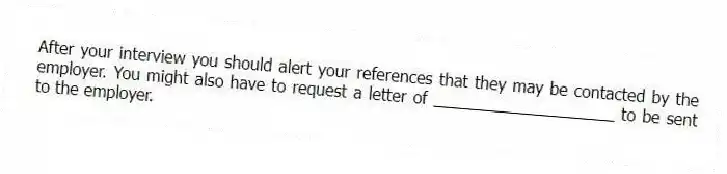 After your interview you should alert your references that they may be contacted by the employer. You might also have to request a letter of ____________________ to be sent to the employer.