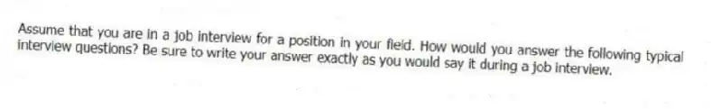 Assume that you are in a job interview for a position in your field. How would you answer the following typical interview questions? Be sure to write your answer exactly as you would say it during a job interview.