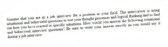 Assume that you are in a job interview for a position in your field. The interviewer is using situational and behavioral questions to test your thought processes and logical thinking and to find out how you have reacted in specific situations. How would you answer the following situational and behavioral interview questions? Be sure to write your answer exactly as you would say it during a job interview.