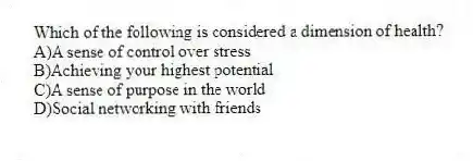 Which of the following is considered a dimension of health?
A)A sense of control over stress
B)Achieving your highest potential
C)A sense of purpose in the world
D)Social networking with friends