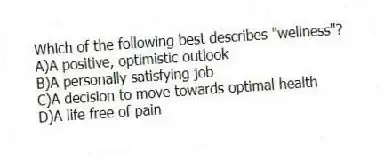 Which of the following best describes "wellness"?
A)A positive, optimistic outlook
B)A personally satisfying job
C)A decision to move towards optimal health
D)A life free of pain