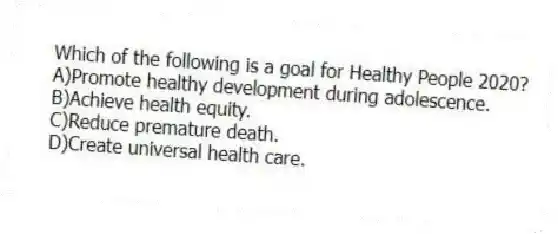 Which of the following is a goal for Healthy People 2020?
A)Promote healthy development during adolescence.
B)Achieve health equity.
C)Reduce premature death.
D)Create universal health care.