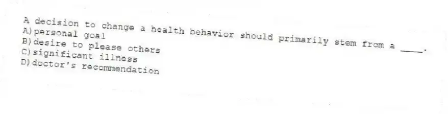 A decision to change a health behavior should primarily stem from a ____.
A)personal goal
B)desire to please others
C)significant illness
D)doctor's recommendation