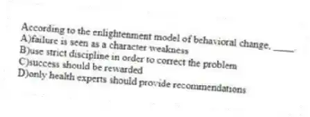 According to the enlightenment model of behavioral change, ____.
A)failure is seen as a character weakness
B)use strict discipline in order to correct the problem
C)success should be rewarded
D)only health experts should provide recommendations