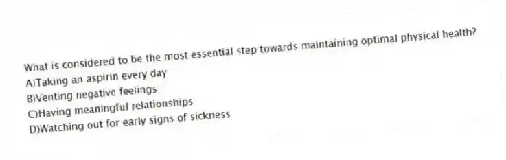 What is considered to be the most essential step towards maintaining optimal physical health?
A)Taking an aspirin every day
B)Venting negative feelings
C)Having meaningful relationships
D)Watching out for early signs of sickness