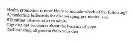 Health promotion is most likely to include which of the following?
A)marketing billboards for discouraging pre-marital sex
B)limiting tobacco sales to adults
C)giving out brochures about the benefits of yoga
D)eliminating all protein from your diet
