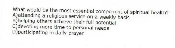 What would be the most essential component of spiritual health?
A)attending a religious service on a weekly basis
B)helping others achieve their full potential
C)devoting more time to personal needs
D)participating in daily prayer