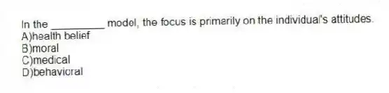 In the _________ model, the focus is primarily on the individual's attitudes.
A)health belief
B)moral
C)medical
D)behavioral