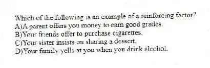 Which of the following is an example of a reinforcing factor?
A)A parent offers you money to earn good grades.
B)Your friends offer to purchase cigarettes.
C)Your sister insists on sharing a dessert.
D)Your family yells at you when you drink alcohol.