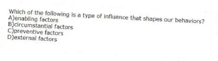 Which of the following is a type of influence that shapes our behaviors?
A)enabling factors
B)circumstantial factors
C)preventive factors
D)external factors
