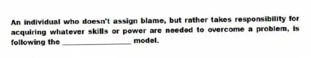 An individual who doesn't assign blame, but rather takes responsibility for acquiring whatever skills or power are needed to overcome a problem, is following the ____________________ model.