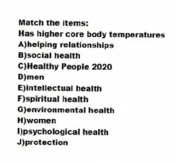 Match the items:
-Has higher core body temperatures
A)helping relationships
B)social health
C)Healthy People 2020
D)men
E)intellectual health
F)spiritual health
G)environmental health
H)women
I)psychological health
J)protection