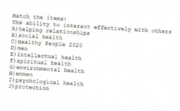 Match the items:
-The ability to interact effectively with others
A)helping relationships
B)social health
C)Healthy People 2020
D)men
E)intellectual health
F)spiritual health
G)environmental health
H)women
I)psychological health
J)protection