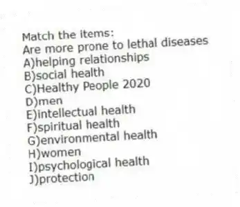 Match the items:
-Are more prone to lethal diseases
A)helping relationships
B)social health
C)Healthy People 2020
D)men
E)intellectual health
F)spiritual health
G)environmental health
H)women
I)psychological health
J)protection