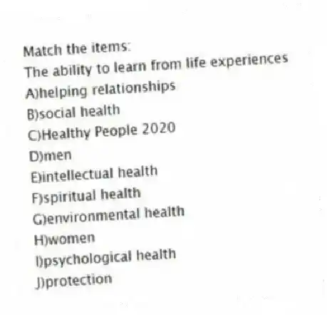 Match the items:
-The ability to learn from life experiences
A)helping relationships
B)social health
C)Healthy People 2020
D)men
E)intellectual health
F)spiritual health
G)environmental health
H)women
I)psychological health
J)protection