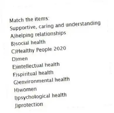 Match the items:
-Supportive, caring and understanding
A)helping relationships
B)social health
C)Healthy People 2020
D)men
E)intellectual health
F)spiritual health
G)environmental health
H)women
I)psychological health
J)protection
