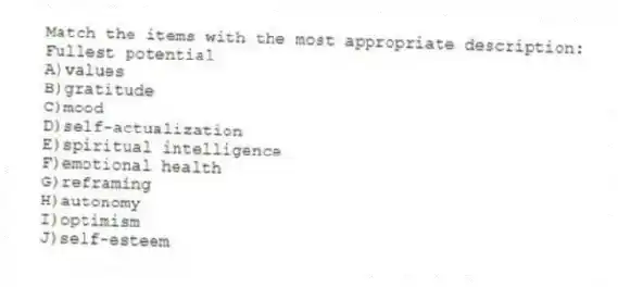 Match the items with the most appropriate description:
-Fullest potential
A)values
B)gratitude
C)mood
D)self-actualization
E)spiritual intelligence
F)emotional health
G)reframing
H)autonomy
I)optimism
J)self-esteem
