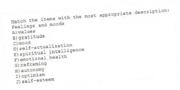 Match the items with the most appropriate description:
-Feelings and moods
A)values
B)gratitude
C)mood
D)self-actualization
E)spiritual intelligence
F)emotional health
G)reframing
H)autonomy
I)optimism
J)self-esteem