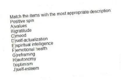 Match the items with the most appropriate description:
-Positive spin
A)values
B)gratitude
C)mood
D)self-actualization
E)spiritual intelligence
F)emotional health
G)reframing
H)autonomy
I)optimism
J)self-esteem