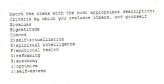 Match the items with the most appropriate description:
-Criteria by which you evaluate others, and yourself
A)values
B)gratitude
C)mood
D)self-actualization
E)spiritual intelligence
F)emotional health
G)reframing
H)autonomy
I)optimism
J)self-esteem