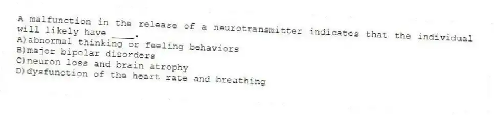 A malfunction in the release of a neurotransmitter indicates that the individual will likely have ____.
A)abnormal thinking or feeling behaviors
B)major bipolar disorders
C)neuron loss and brain atrophy
D)dysfunction of the heart rate and breathing