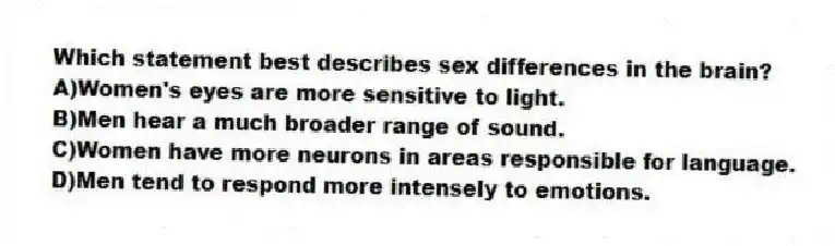 Which statement best describes sex differences in the brain?
A)Women's eyes are more sensitive to light.
B)Men hear a much broader range of sound.
C)Women have more neurons in areas responsible for language.
D)Men tend to respond more intensely to emotions.