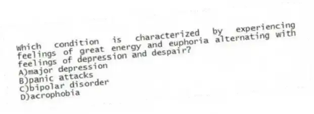 Which condition is characterized by experiencing feelings of great energy and euphoria alternating with feelings of depression and despair?
A)major depression
B)panic attacks
C)bipolar disorder
D)acrophobia