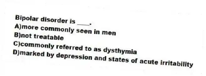 Bipolar disorder is ____.
A)more commonly seen in men
B)not treatable
C)commonly referred to as dysthymia
D)marked by depression and states of acute irritability