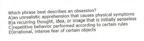 Which phrase best describes an obsession?
A)an unrealistic apprehension that causes physical symptoms
B)a recurring thought, idea, or image that is initially senseless
C)repetitive behavior performed according to certain rules
D)irrational, intense fear of certain objects