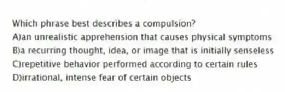 Which phrase best describes a compulsion?
A)an unrealistic apprehension that causes physical symptoms
B)a recurring thought, idea, or image that is initially senseless
C)repetitive behavior performed according to certain rules
D)irrational, intense fear of certain objects