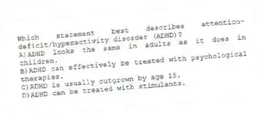 Which statement best describes attention-deficit/hyperactivity disorder (ADHD)?
A)ADHD looks the same in adults as it does in children.
B)ADHD can effectively be treated with psychological therapies.
C)ADHD is usually outgrown by age 18.
D)ADHD can be treated with stimulants.