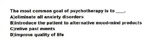 The most common goal of psychotherapy is to ____.
A)eliminate all anxiety disorders
B)introduce the patient to alternative mood-mind products
C)relive past events
D)improve quality of life