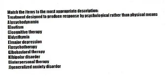 Match the items to the most appropriate description:
-Treatment designed to produce response by psychological rather than physical means
A)psychodynamic
B)autism
C)cognitive therapy
D)dysthymia
E)major depression
F)psychotherapy
G)behavioral therapy
H)bipolar disorder
I)interpersonal therapy
J)generalized anxiety disorder
