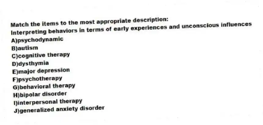 Match the items to the most appropriate description:
-Interpreting behaviors in terms of early experiences and unconscious influences
A)psychodynamic
B)autism
C)cognitive therapy
D)dysthymia
E)major depression
F)psychotherapy
G)behavioral therapy
H)bipolar disorder
I)interpersonal therapy
J)generalized anxiety disorder