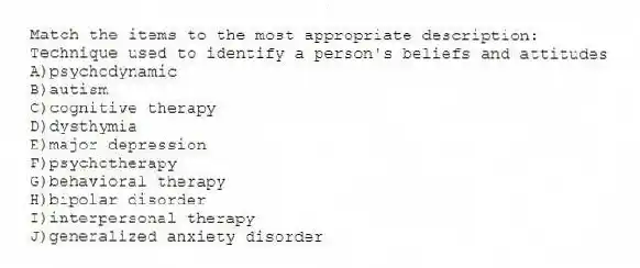 Match the items to the most appropriate description:
-Technique used to identify a person's beliefs and attitudes
A)psychodynamic
B)autism
C)cognitive therapy
D)dysthymia
E)major depression
F)psychotherapy
G)behavioral therapy
H)bipolar disorder
I)interpersonal therapy
J)generalized anxiety disorder