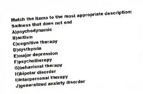 Match the items to the most appropriate description:
-Sadness that does not end
A)psychodynamic
B)autism
C)cognitive therapy
D)dysthymia
E)major depression
F)psychotherapy
G)behavioral therapy
H)bipolar disorder
I)interpersonal therapy
J)generalized anxiety disorder