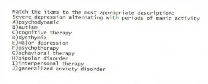 Match the items to the most appropriate description:
-Severe depression alternating with periods of manic activity
A)psychodynamic
B)autism
C)cognitive therapy
D)dysthymia
E)major depression
F)psychotherapy
G)behavioral therapy
H)bipolar disorder
I)interpersonal therapy
J)generalized anxiety disorder