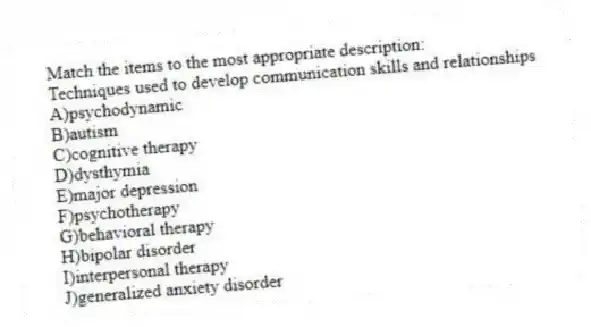 Match the items to the most appropriate description:
-Techniques used to develop communication skills and relationships
A)psychodynamic
B)autism
C)cognitive therapy
D)dysthymia
E)major depression
F)psychotherapy
G)behavioral therapy
H)bipolar disorder
I)interpersonal therapy
J)generalized anxiety disorder