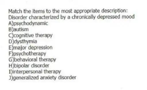 Match the items to the most appropriate description:
-Disorder characterized by a chronically depressed mood
A)psychodynamic
B)autism
C)cognitive therapy
D)dysthymia
E)major depression
F)psychotherapy
G)behavioral therapy
H)bipolar disorder
I)interpersonal therapy
J)generalized anxiety disorder
